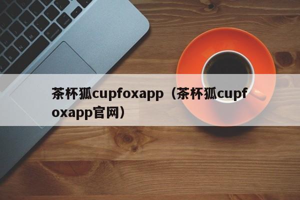 茶杯狐cupfoxapp（茶杯狐cupfoxapp官网）